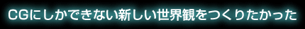 CGにしかできない新しい世界観を作りたかった